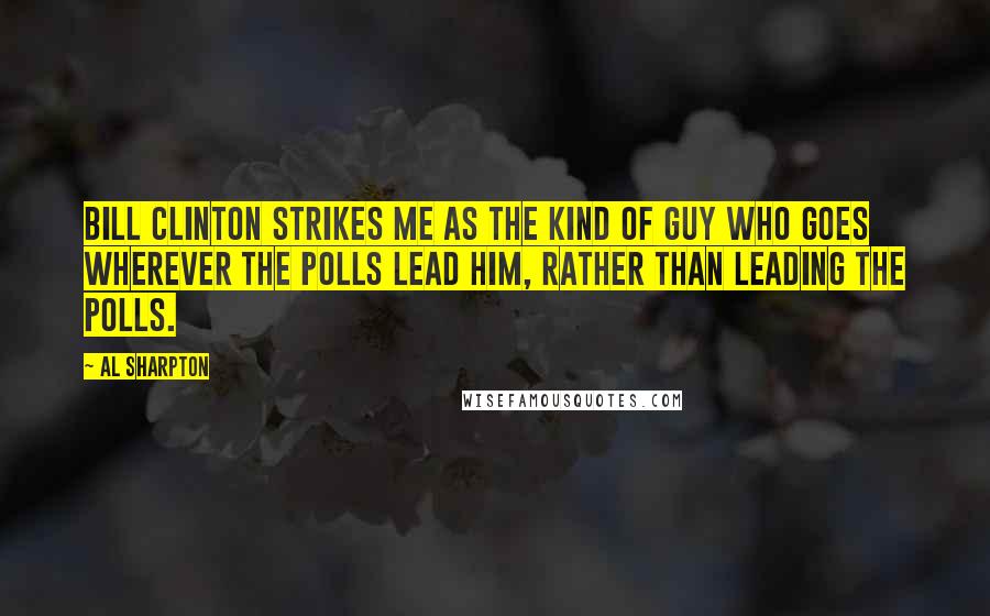 Al Sharpton Quotes: Bill Clinton strikes me as the kind of guy who goes wherever the polls lead him, rather than leading the polls.