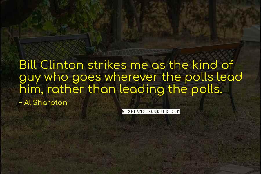 Al Sharpton Quotes: Bill Clinton strikes me as the kind of guy who goes wherever the polls lead him, rather than leading the polls.