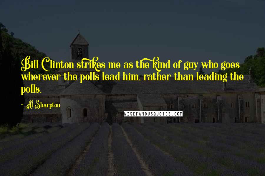 Al Sharpton Quotes: Bill Clinton strikes me as the kind of guy who goes wherever the polls lead him, rather than leading the polls.