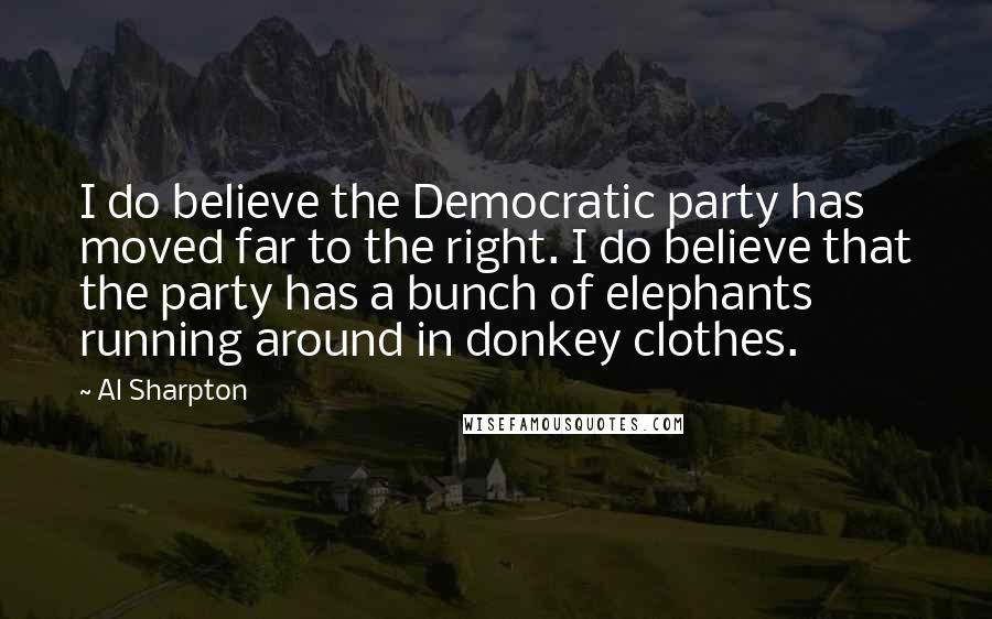 Al Sharpton Quotes: I do believe the Democratic party has moved far to the right. I do believe that the party has a bunch of elephants running around in donkey clothes.