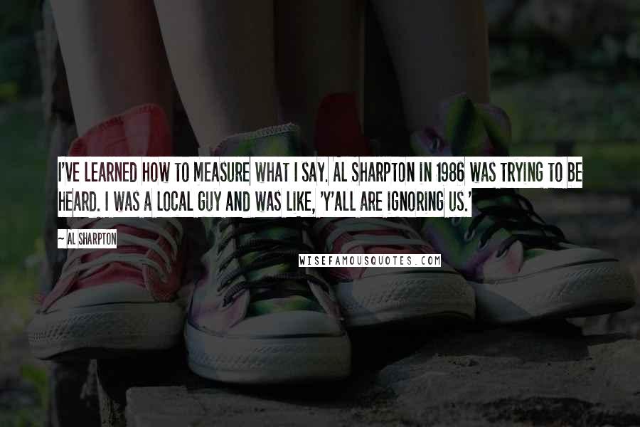 Al Sharpton Quotes: I've learned how to measure what I say. Al Sharpton in 1986 was trying to be heard. I was a local guy and was like, 'Y'all are ignoring us.'