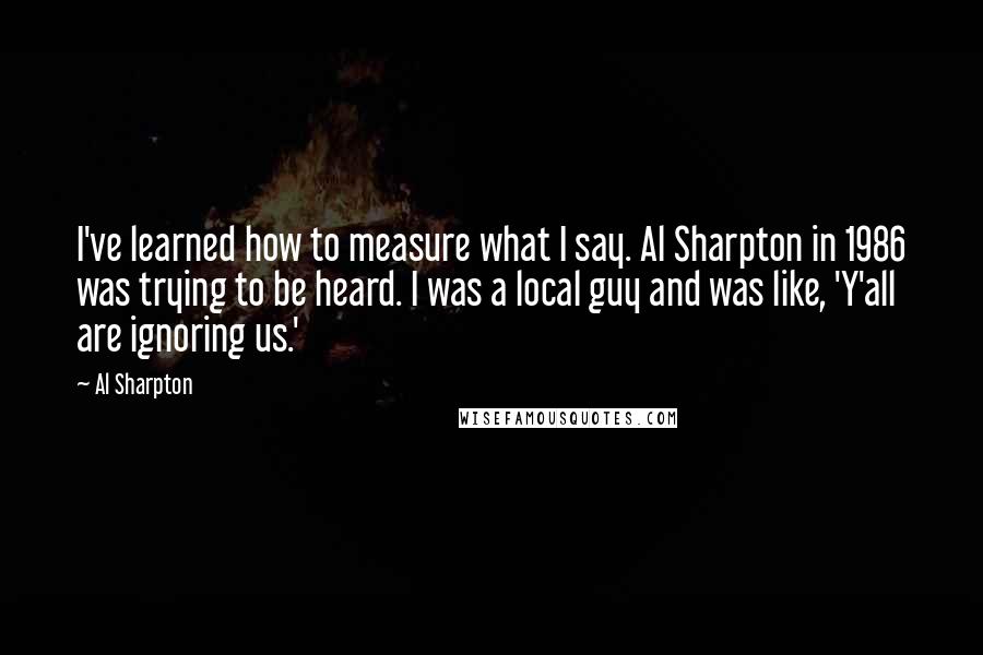 Al Sharpton Quotes: I've learned how to measure what I say. Al Sharpton in 1986 was trying to be heard. I was a local guy and was like, 'Y'all are ignoring us.'