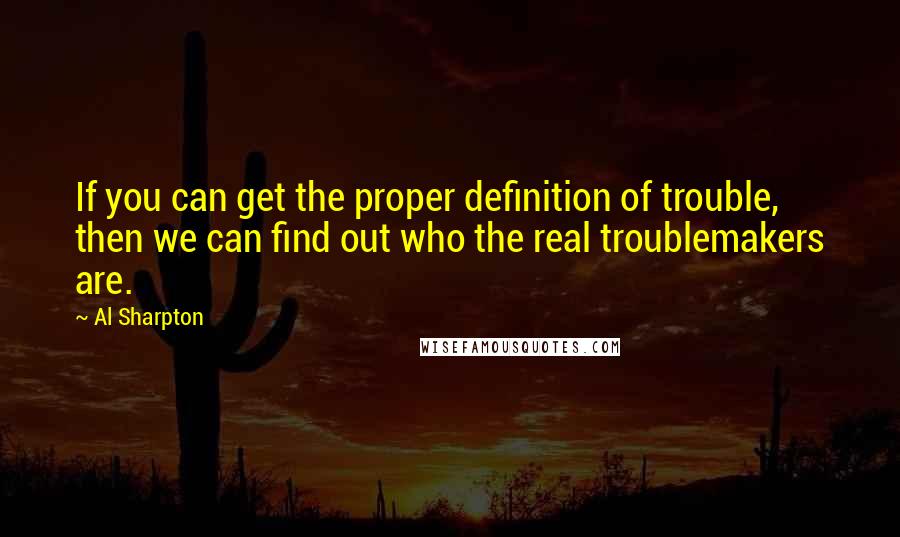 Al Sharpton Quotes: If you can get the proper definition of trouble, then we can find out who the real troublemakers are.