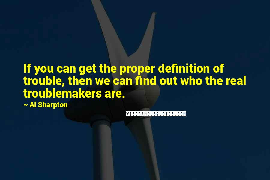 Al Sharpton Quotes: If you can get the proper definition of trouble, then we can find out who the real troublemakers are.