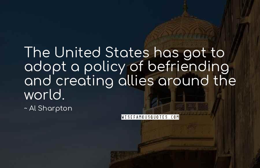 Al Sharpton Quotes: The United States has got to adopt a policy of befriending and creating allies around the world.