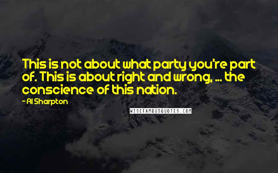 Al Sharpton Quotes: This is not about what party you're part of. This is about right and wrong, ... the conscience of this nation.