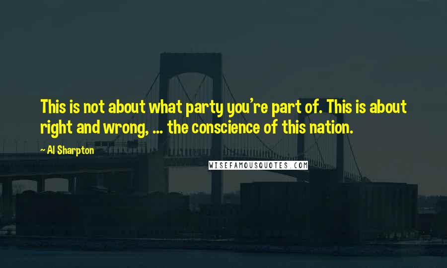 Al Sharpton Quotes: This is not about what party you're part of. This is about right and wrong, ... the conscience of this nation.