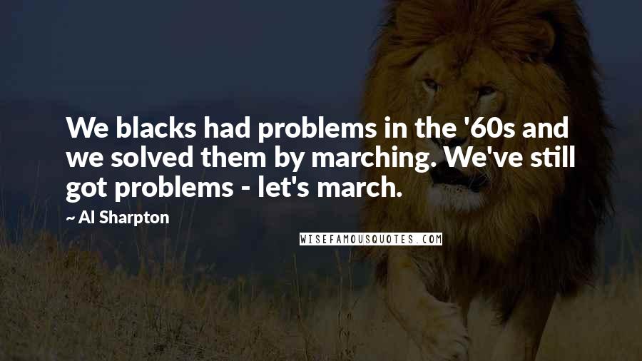 Al Sharpton Quotes: We blacks had problems in the '60s and we solved them by marching. We've still got problems - let's march.