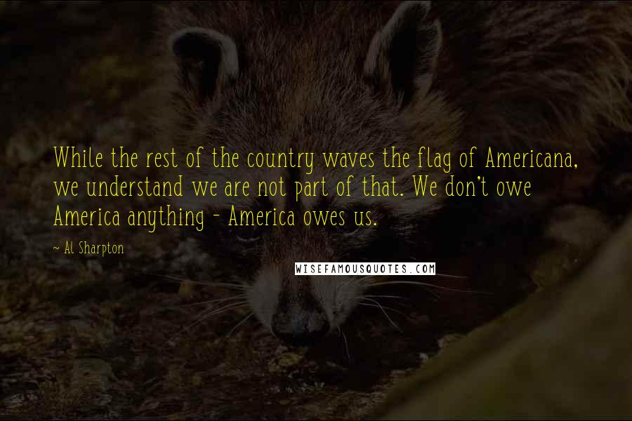 Al Sharpton Quotes: While the rest of the country waves the flag of Americana, we understand we are not part of that. We don't owe America anything - America owes us.