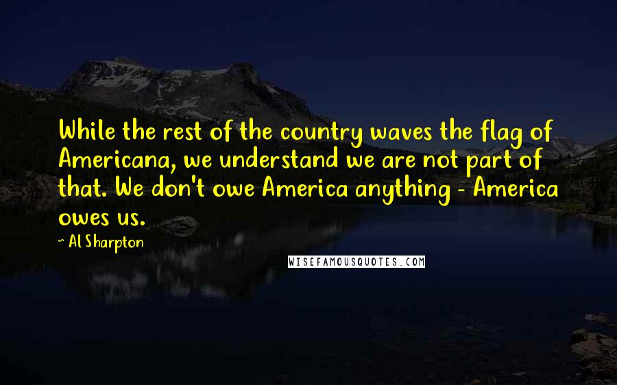 Al Sharpton Quotes: While the rest of the country waves the flag of Americana, we understand we are not part of that. We don't owe America anything - America owes us.