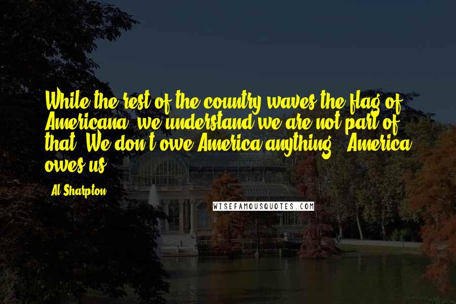 Al Sharpton Quotes: While the rest of the country waves the flag of Americana, we understand we are not part of that. We don't owe America anything - America owes us.