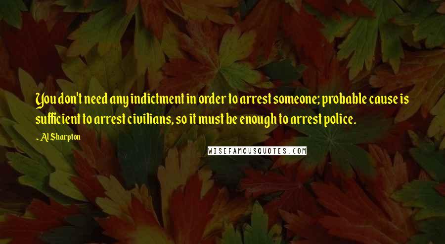 Al Sharpton Quotes: You don't need any indictment in order to arrest someone; probable cause is sufficient to arrest civilians, so it must be enough to arrest police.