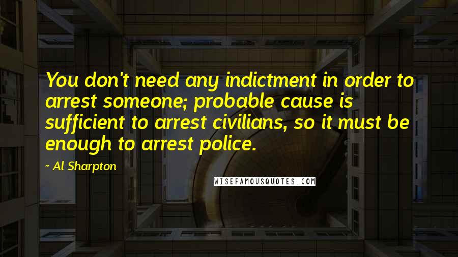 Al Sharpton Quotes: You don't need any indictment in order to arrest someone; probable cause is sufficient to arrest civilians, so it must be enough to arrest police.