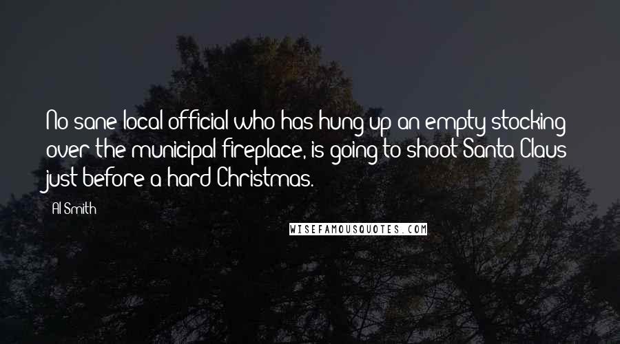 Al Smith Quotes: No sane local official who has hung up an empty stocking over the municipal fireplace, is going to shoot Santa Claus just before a hard Christmas.