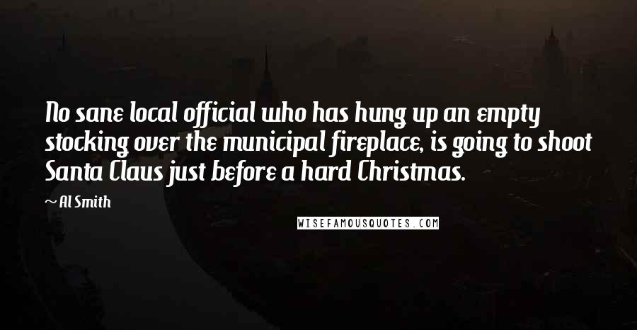 Al Smith Quotes: No sane local official who has hung up an empty stocking over the municipal fireplace, is going to shoot Santa Claus just before a hard Christmas.