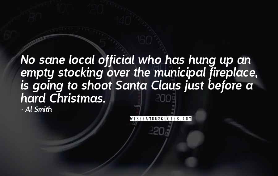 Al Smith Quotes: No sane local official who has hung up an empty stocking over the municipal fireplace, is going to shoot Santa Claus just before a hard Christmas.