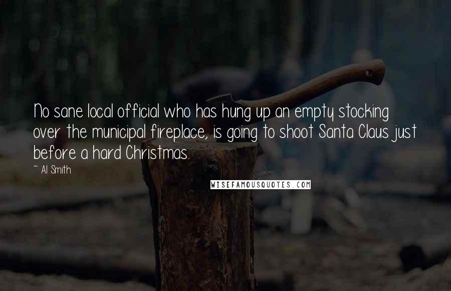 Al Smith Quotes: No sane local official who has hung up an empty stocking over the municipal fireplace, is going to shoot Santa Claus just before a hard Christmas.