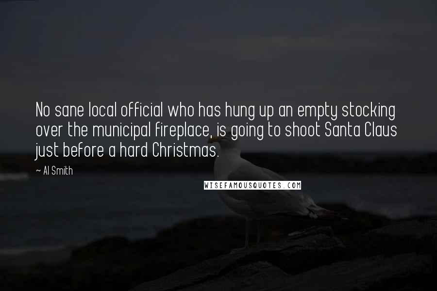 Al Smith Quotes: No sane local official who has hung up an empty stocking over the municipal fireplace, is going to shoot Santa Claus just before a hard Christmas.