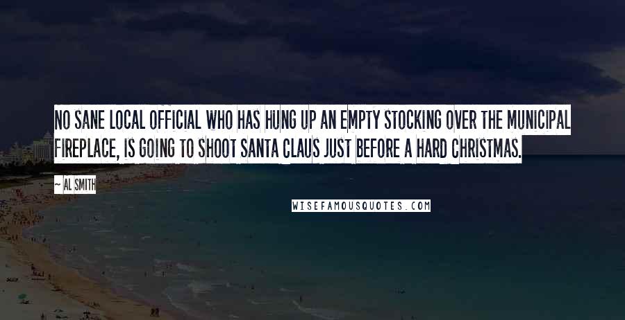 Al Smith Quotes: No sane local official who has hung up an empty stocking over the municipal fireplace, is going to shoot Santa Claus just before a hard Christmas.