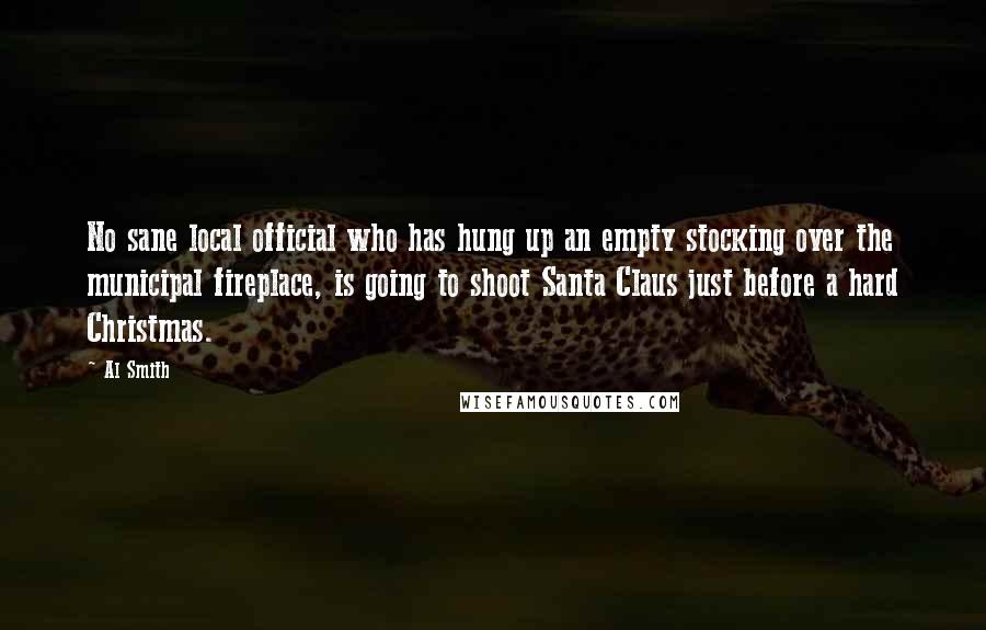 Al Smith Quotes: No sane local official who has hung up an empty stocking over the municipal fireplace, is going to shoot Santa Claus just before a hard Christmas.