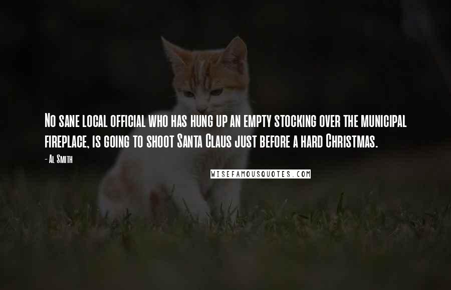 Al Smith Quotes: No sane local official who has hung up an empty stocking over the municipal fireplace, is going to shoot Santa Claus just before a hard Christmas.