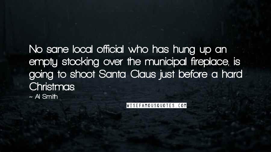 Al Smith Quotes: No sane local official who has hung up an empty stocking over the municipal fireplace, is going to shoot Santa Claus just before a hard Christmas.