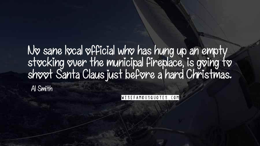 Al Smith Quotes: No sane local official who has hung up an empty stocking over the municipal fireplace, is going to shoot Santa Claus just before a hard Christmas.