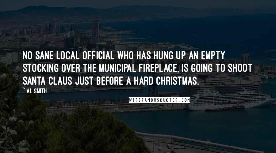 Al Smith Quotes: No sane local official who has hung up an empty stocking over the municipal fireplace, is going to shoot Santa Claus just before a hard Christmas.