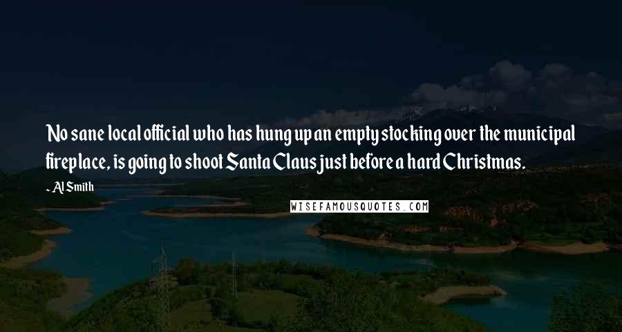 Al Smith Quotes: No sane local official who has hung up an empty stocking over the municipal fireplace, is going to shoot Santa Claus just before a hard Christmas.