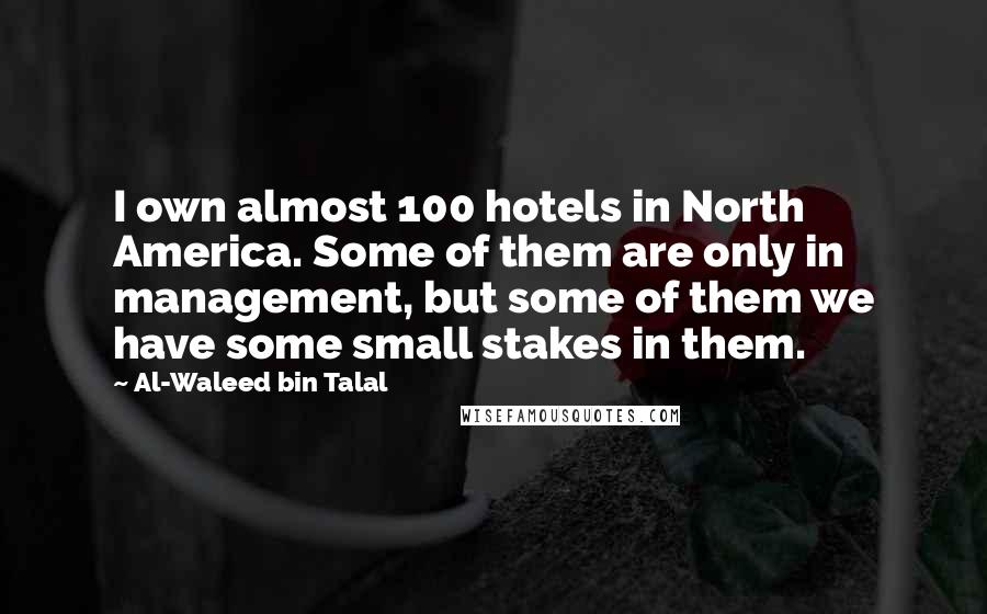 Al-Waleed Bin Talal Quotes: I own almost 100 hotels in North America. Some of them are only in management, but some of them we have some small stakes in them.