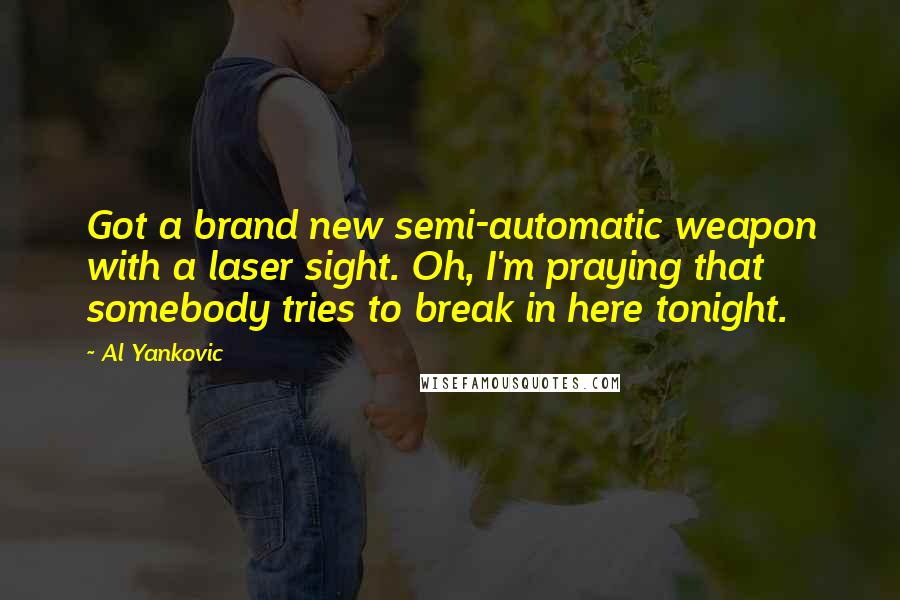 Al Yankovic Quotes: Got a brand new semi-automatic weapon with a laser sight. Oh, I'm praying that somebody tries to break in here tonight.