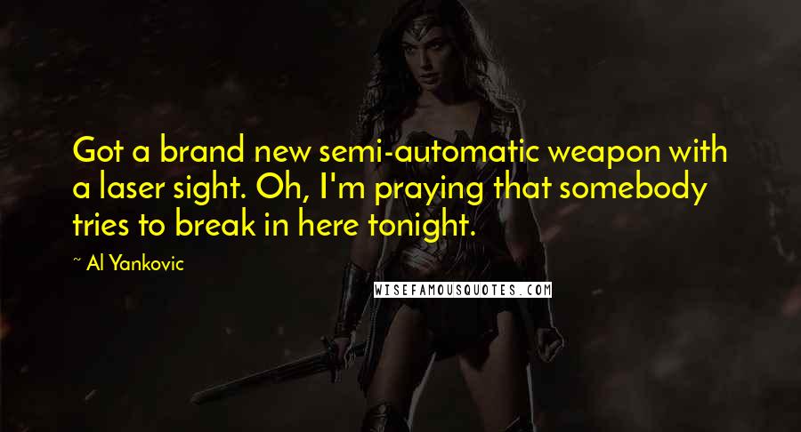 Al Yankovic Quotes: Got a brand new semi-automatic weapon with a laser sight. Oh, I'm praying that somebody tries to break in here tonight.