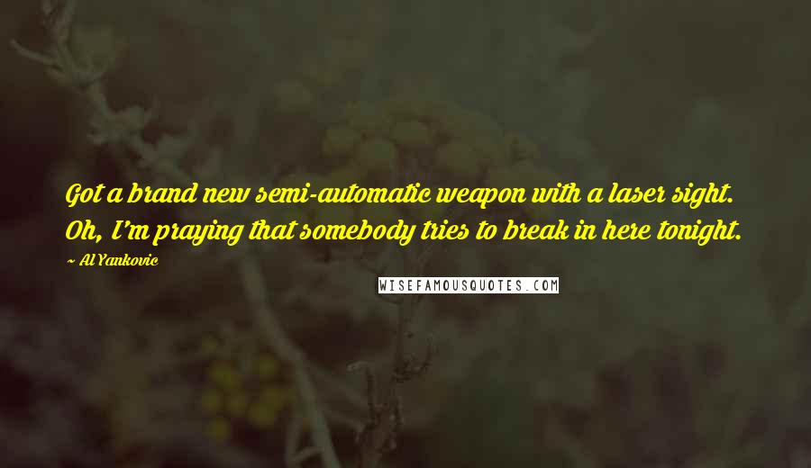 Al Yankovic Quotes: Got a brand new semi-automatic weapon with a laser sight. Oh, I'm praying that somebody tries to break in here tonight.