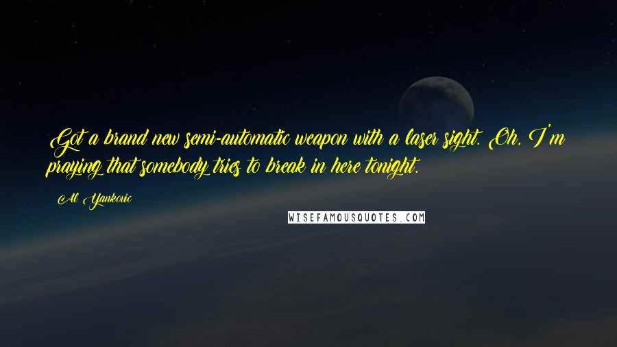 Al Yankovic Quotes: Got a brand new semi-automatic weapon with a laser sight. Oh, I'm praying that somebody tries to break in here tonight.