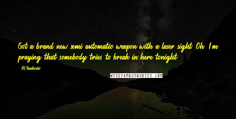 Al Yankovic Quotes: Got a brand new semi-automatic weapon with a laser sight. Oh, I'm praying that somebody tries to break in here tonight.