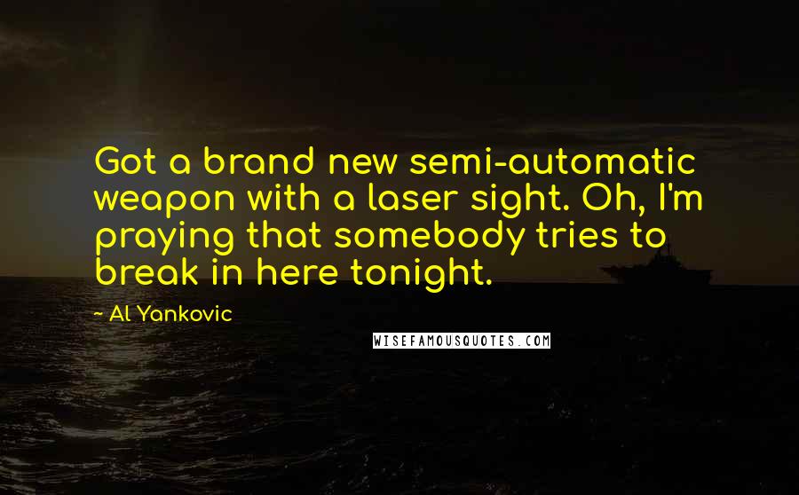 Al Yankovic Quotes: Got a brand new semi-automatic weapon with a laser sight. Oh, I'm praying that somebody tries to break in here tonight.