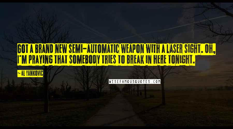 Al Yankovic Quotes: Got a brand new semi-automatic weapon with a laser sight. Oh, I'm praying that somebody tries to break in here tonight.