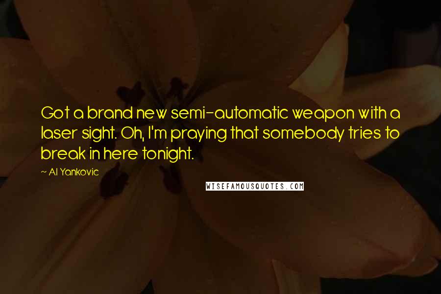 Al Yankovic Quotes: Got a brand new semi-automatic weapon with a laser sight. Oh, I'm praying that somebody tries to break in here tonight.