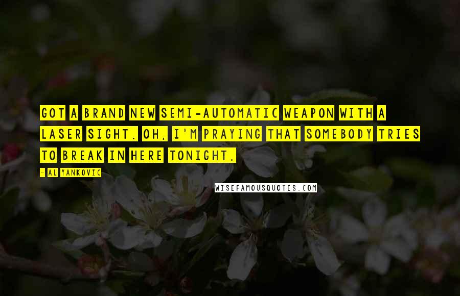 Al Yankovic Quotes: Got a brand new semi-automatic weapon with a laser sight. Oh, I'm praying that somebody tries to break in here tonight.