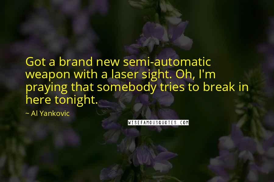 Al Yankovic Quotes: Got a brand new semi-automatic weapon with a laser sight. Oh, I'm praying that somebody tries to break in here tonight.