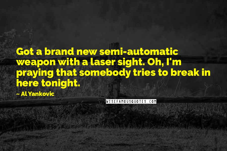 Al Yankovic Quotes: Got a brand new semi-automatic weapon with a laser sight. Oh, I'm praying that somebody tries to break in here tonight.