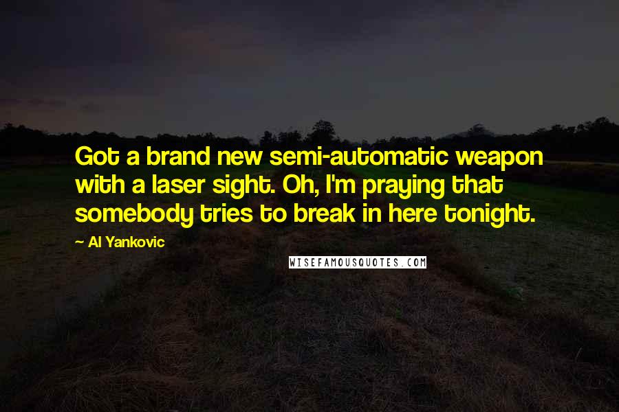 Al Yankovic Quotes: Got a brand new semi-automatic weapon with a laser sight. Oh, I'm praying that somebody tries to break in here tonight.