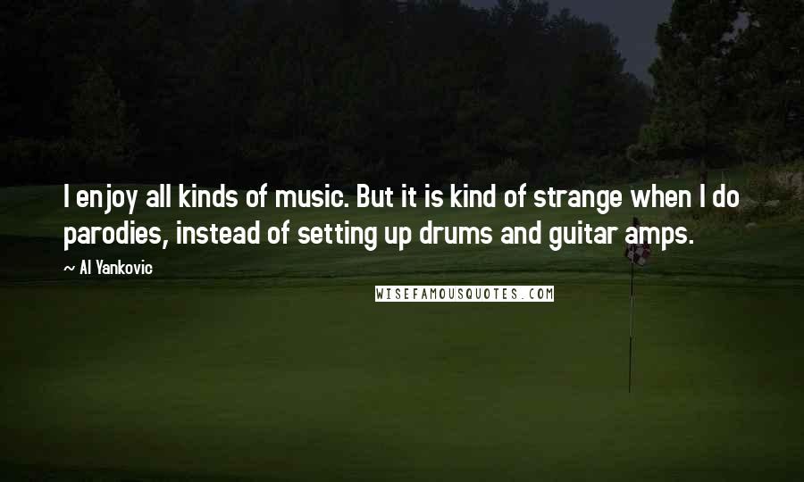 Al Yankovic Quotes: I enjoy all kinds of music. But it is kind of strange when I do parodies, instead of setting up drums and guitar amps.