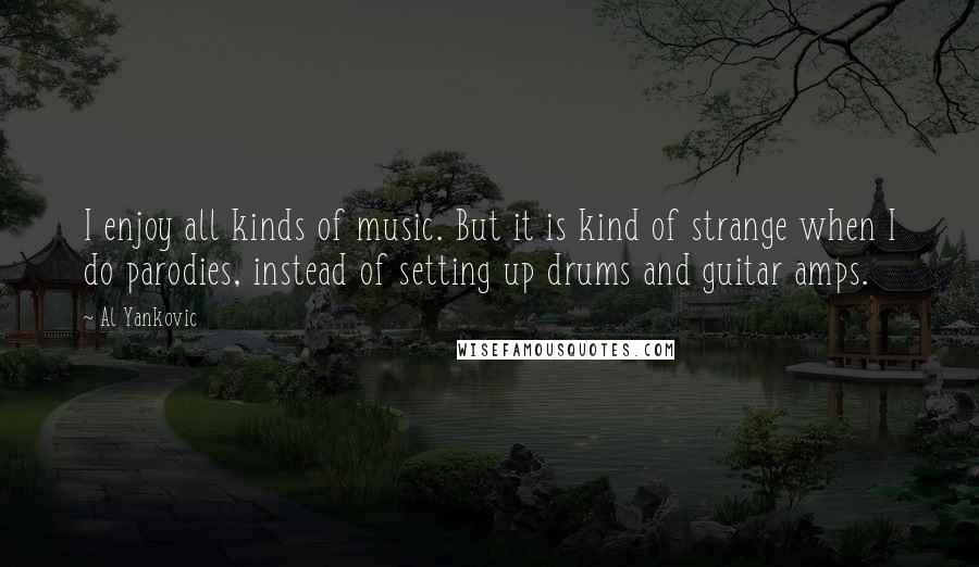 Al Yankovic Quotes: I enjoy all kinds of music. But it is kind of strange when I do parodies, instead of setting up drums and guitar amps.