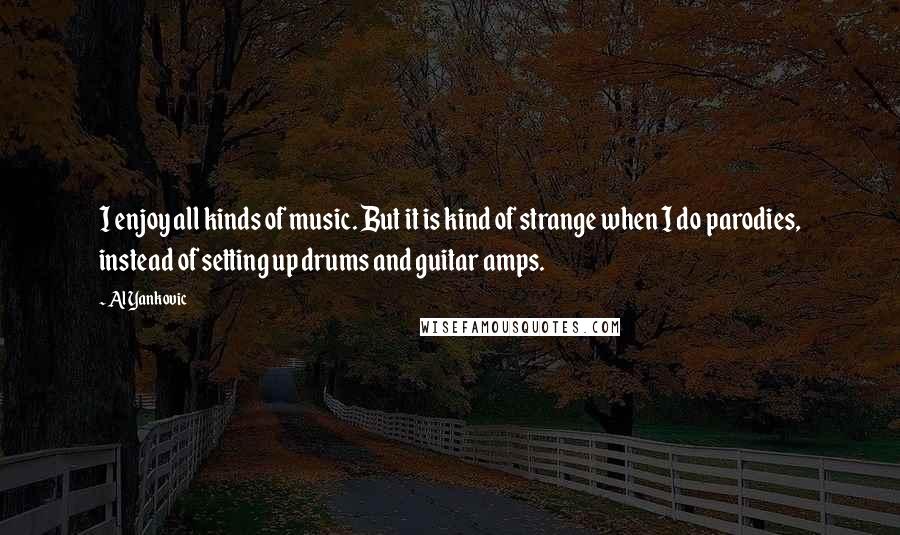 Al Yankovic Quotes: I enjoy all kinds of music. But it is kind of strange when I do parodies, instead of setting up drums and guitar amps.