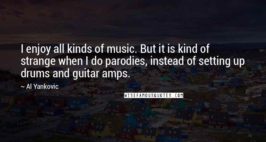 Al Yankovic Quotes: I enjoy all kinds of music. But it is kind of strange when I do parodies, instead of setting up drums and guitar amps.