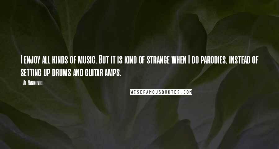 Al Yankovic Quotes: I enjoy all kinds of music. But it is kind of strange when I do parodies, instead of setting up drums and guitar amps.