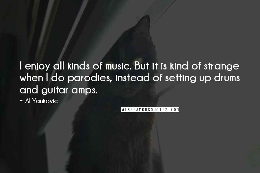 Al Yankovic Quotes: I enjoy all kinds of music. But it is kind of strange when I do parodies, instead of setting up drums and guitar amps.