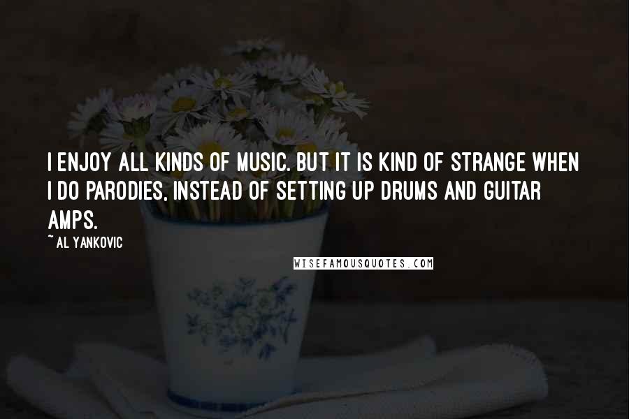 Al Yankovic Quotes: I enjoy all kinds of music. But it is kind of strange when I do parodies, instead of setting up drums and guitar amps.