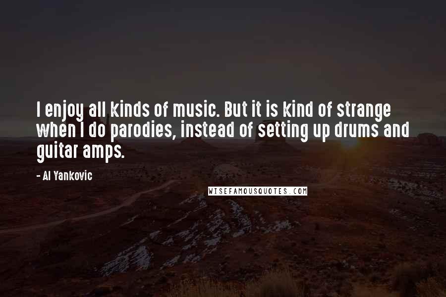 Al Yankovic Quotes: I enjoy all kinds of music. But it is kind of strange when I do parodies, instead of setting up drums and guitar amps.